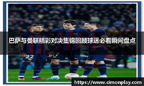巴萨与曼联精彩对决集锦回顾球迷必看瞬间盘点